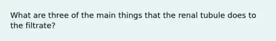 What are three of the main things that the renal tubule does to the filtrate?