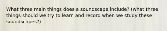 What three main things does a soundscape include? (what three things should we try to learn and record when we study these soundscapes?)