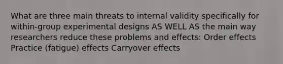 What are three main threats to internal validity specifically for within-group experimental designs AS WELL AS the main way researchers reduce these problems and effects: Order effects Practice (fatigue) effects Carryover effects