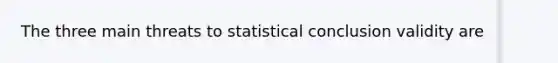 The three main threats to statistical conclusion validity are