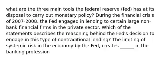 what are the three main tools the federal reserve (fed) has at its disposal to carry out monetary policy? During the financial crisis of 2007-2008, the Fed engaged in lending to certain large non-bank financial firms in the private sector. Which of the statements describes the reasoning behind the Fed's decision to engage in this type of nontraditional lending? The limiting of systemic risk in the economy by the Fed, creates ______ in the banking profession