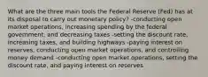 What are the three main tools the Federal Reserve (Fed) has at its disposal to carry out monetary policy? -conducting open market operations, increasing spending by the federal government, and decreasing taxes -setting the discount rate, increasing taxes, and building highways -paying interest on reserves, conducting open market operations, and controlling money demand -conducting open market operations, setting the discount rate, and paying interest on reserves