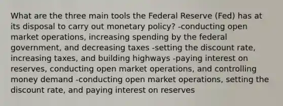 What are the three main tools the Federal Reserve (Fed) has at its disposal to carry out <a href='https://www.questionai.com/knowledge/kEE0G7Llsx-monetary-policy' class='anchor-knowledge'>monetary policy</a>? -conducting open market operations, increasing spending by the federal government, and decreasing taxes -setting the discount rate, increasing taxes, and building highways -paying interest on reserves, conducting open market operations, and controlling money demand -conducting open market operations, setting the discount rate, and paying interest on reserves