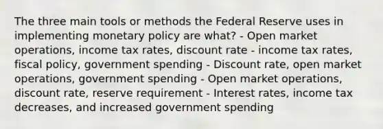 The three main tools or methods the Federal Reserve uses in implementing monetary policy are what? - Open market operations, income tax rates, discount rate - income tax rates, fiscal policy, government spending - Discount rate, open market operations, government spending - Open market operations, discount rate, reserve requirement - Interest rates, income tax decreases, and increased government spending