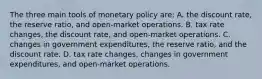 The three main tools of monetary policy are: A. the discount rate, the reserve ratio, and open-market operations. B. tax rate changes, the discount rate, and open-market operations. C. changes in government expenditures, the reserve ratio, and the discount rate. D. tax rate changes, changes in government expenditures, and open-market operations.