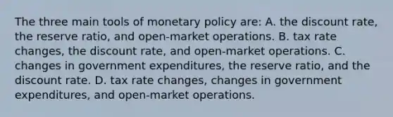 The three main tools of <a href='https://www.questionai.com/knowledge/kEE0G7Llsx-monetary-policy' class='anchor-knowledge'>monetary policy</a> are: A. the discount rate, the reserve ratio, and open-market operations. B. tax rate changes, the discount rate, and open-market operations. C. changes in government expenditures, the reserve ratio, and the discount rate. D. tax rate changes, changes in government expenditures, and open-market operations.