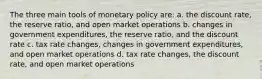 The three main tools of monetary policy are: a. the discount rate, the reserve ratio, and open market operations b. changes in government expenditures, the reserve ratio, and the discount rate c. tax rate changes, changes in government expenditures, and open market operations d. tax rate changes, the discount rate, and open market operations