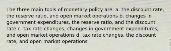 The three main tools of monetary policy are: a. the discount rate, the reserve ratio, and open market operations b. changes in government expenditures, the reserve ratio, and the discount rate c. tax rate changes, changes in government expenditures, and open market operations d. tax rate changes, the discount rate, and open market operations