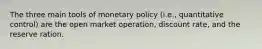 The three main tools of monetary policy (i.e., quantitative control) are the open market operation, discount rate, and the reserve ration.