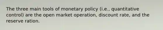 The three main tools of monetary policy (i.e., quantitative control) are the open market operation, discount rate, and the reserve ration.