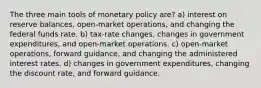 The three main tools of monetary policy are? a) interest on reserve balances, open-market operations, and changing the federal funds rate. b) tax-rate changes, changes in government expenditures, and open-market operations. c) open-market operations, forward guidance, and changing the administered interest rates. d) changes in government expenditures, changing the discount rate, and forward guidance.