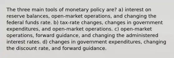 The three main tools of monetary policy are? a) interest on reserve balances, open-market operations, and changing the federal funds rate. b) tax-rate changes, changes in government expenditures, and open-market operations. c) open-market operations, forward guidance, and changing the administered interest rates. d) changes in government expenditures, changing the discount rate, and forward guidance.