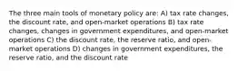 The three main tools of monetary policy are: A) tax rate changes, the discount rate, and open-market operations B) tax rate changes, changes in government expenditures, and open-market operations C) the discount rate, the reserve ratio, and open-market operations D) changes in government expenditures, the reserve ratio, and the discount rate