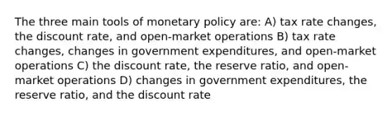 The three main tools of monetary policy are: A) tax rate changes, the discount rate, and open-market operations B) tax rate changes, changes in government expenditures, and open-market operations C) the discount rate, the reserve ratio, and open-market operations D) changes in government expenditures, the reserve ratio, and the discount rate