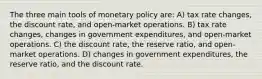 The three main tools of monetary policy are: A) tax rate changes, the discount rate, and open-market operations. B) tax rate changes, changes in government expenditures, and open-market operations. C) the discount rate, the reserve ratio, and open-market operations. D) changes in government expenditures, the reserve ratio, and the discount rate.