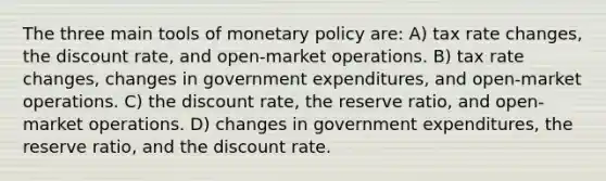 The three main tools of <a href='https://www.questionai.com/knowledge/kEE0G7Llsx-monetary-policy' class='anchor-knowledge'>monetary policy</a> are: A) tax rate changes, the discount rate, and open-market operations. B) tax rate changes, changes in government expenditures, and open-market operations. C) the discount rate, the reserve ratio, and open-market operations. D) changes in government expenditures, the reserve ratio, and the discount rate.