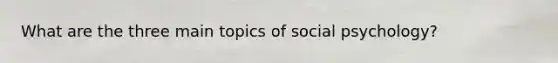 What are the three main topics of social psychology?