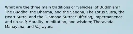 What are the three main traditions or 'vehicles' of Buddhism? The Buddha, the Dharma, and the Sangha; The Lotus Sutra, the Heart Sutra, and the Diamond Sutra; Suffering, impermanence, and no-self; Morality, meditation, and wisdom; Theravada, Mahayana, and Vajrayana