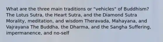 What are the three main traditions or "vehicles" of Buddhism? The Lotus Sutra, the Heart Sutra, and the Diamond Sutra Morality, meditation, and wisdom Theravada, Mahayana, and Vajrayana The Buddha, the Dharma, and the Sangha Suffering, impermanence, and no-self