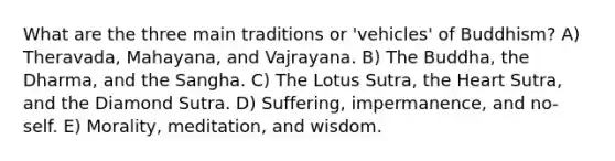 What are the three main traditions or 'vehicles' of Buddhism? A) Theravada, Mahayana, and Vajrayana. B) The Buddha, the Dharma, and the Sangha. C) The Lotus Sutra, the Heart Sutra, and the Diamond Sutra. D) Suffering, impermanence, and no-self. E) Morality, meditation, and wisdom.