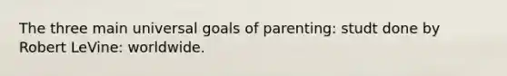 The three main universal goals of parenting: studt done by Robert LeVine: worldwide.