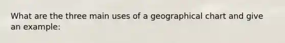 What are the three main uses of a geographical chart and give an example: