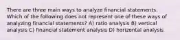 There are three main ways to analyze financial statements. Which of the following does not represent one of these ways of analyzing financial statements? A) ratio analysis B) vertical analysis C) financial statement analysis D) horizontal analysis