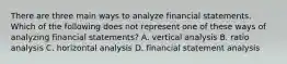 There are three main ways to analyze financial statements. Which of the following does not represent one of these ways of analyzing financial​ statements? A. vertical analysis B. ratio analysis C. horizontal analysis D. financial statement analysis