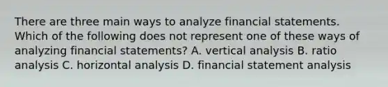 There are three main ways to analyze financial statements. Which of the following does not represent one of these ways of analyzing financial​ statements? A. vertical analysis B. ratio analysis C. horizontal analysis D. financial statement analysis