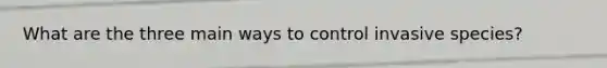 What are the three main ways to control invasive species?