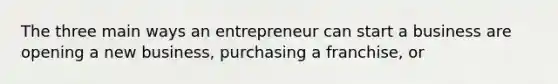 The three main ways an entrepreneur can start a business are opening a new business, purchasing a franchise, or