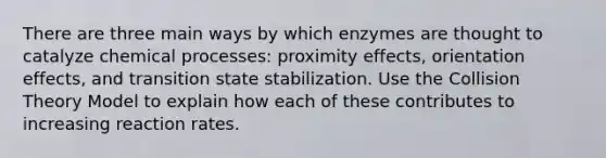 There are three main ways by which enzymes are thought to catalyze chemical processes: proximity effects, orientation effects, and transition state stabilization. Use the Collision Theory Model to explain how each of these contributes to increasing reaction rates.