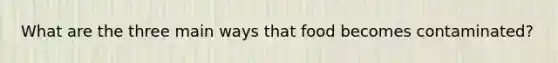 What are the three main ways that food becomes contaminated?