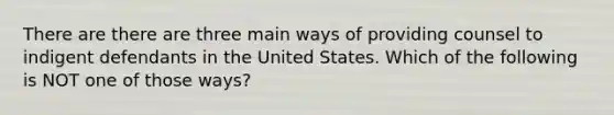 There are there are three main ways of providing counsel to indigent defendants in the United States. Which of the following is NOT one of those ways?