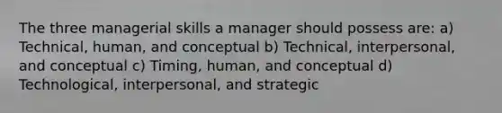 The three managerial skills a manager should possess are: a) Technical, human, and conceptual b) Technical, interpersonal, and conceptual c) Timing, human, and conceptual d) Technological, interpersonal, and strategic