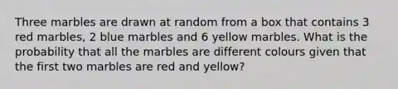 Three marbles are drawn at random from a box that contains 3 red marbles, 2 blue marbles and 6 yellow marbles. What is the probability that all the marbles are different colours given that the first two marbles are red and yellow?