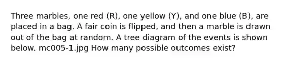 Three marbles, one red (R), one yellow (Y), and one blue (B), are placed in a bag. A fair coin is flipped, and then a marble is drawn out of the bag at random. A tree diagram of the events is shown below. mc005-1.jpg How many possible outcomes exist?