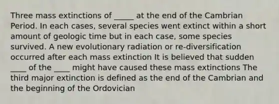 Three mass extinctions of _____ at the end of the Cambrian Period. In each cases, several species went extinct within a short amount of geologic time but in each case, some species survived. A new evolutionary radiation or re-diversification occurred after each mass extinction It is believed that sudden ____ of the ____ might have caused these mass extinctions The third major extinction is defined as the end of the Cambrian and the beginning of the Ordovician