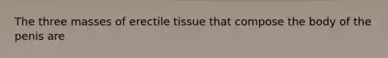 The three masses of erectile tissue that compose the body of the penis are