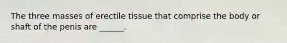 The three masses of erectile tissue that comprise the body or shaft of the penis are ______.