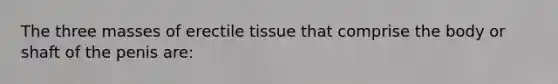 The three masses of erectile tissue that comprise the body or shaft of the penis are: