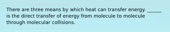 There are three means by which heat can transfer energy. ______ is the direct transfer of energy from molecule to molecule through molecular collisions.