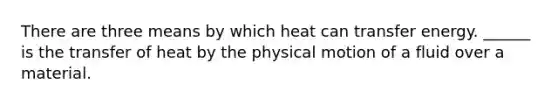 There are three means by which heat can transfer energy. ______ is the transfer of heat by the physical motion of a fluid over a material.