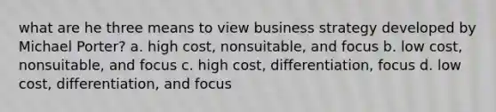 what are he three means to view business strategy developed by Michael Porter? a. high cost, nonsuitable, and focus b. low cost, nonsuitable, and focus c. high cost, differentiation, focus d. low cost, differentiation, and focus