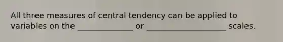 All three measures of central tendency can be applied to variables on the ______________ or ____________________ scales.