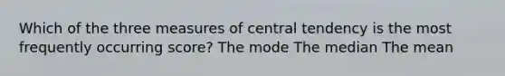 Which of the three measures of central tendency is the most frequently occurring score? The mode The median The mean