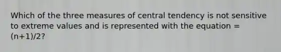 Which of the three measures of central tendency is not sensitive to extreme values and is represented with the equation = (n+1)/2?