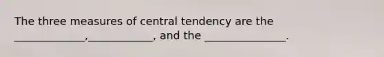 The three measures of central tendency are the _____________,____________, and the _______________.