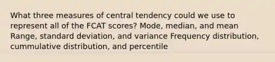 What three measures of central tendency could we use to represent all of the FCAT scores? Mode, median, and mean Range, standard deviation, and variance Frequency distribution, cummulative distribution, and percentile