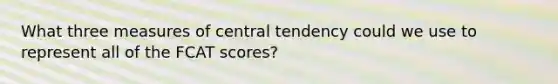 What three <a href='https://www.questionai.com/knowledge/k4kJzM7ioj-measures-of-central-tendency' class='anchor-knowledge'>measures of central tendency</a> could we use to represent all of the FCAT scores?